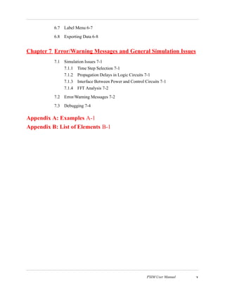 PSIM User Manual v
6.7 Label Menu 6-7
6.8 Exporting Data 6-8
Chapter 7 Error/Warning Messages and General Simulation Issues
7.1 Simulation Issues 7-1
7.1.1 Time Step Selection 7-1
7.1.2 Propagation Delays in Logic Circuits 7-1
7.1.3 Interface Between Power and Control Circuits 7-1
7.1.4 FFT Analysis 7-2
7.2 Error/Warning Messages 7-2
7.3 Debugging 7-4
Appendix A: Examples A-1
Appendix B: List of Elements B-1
 