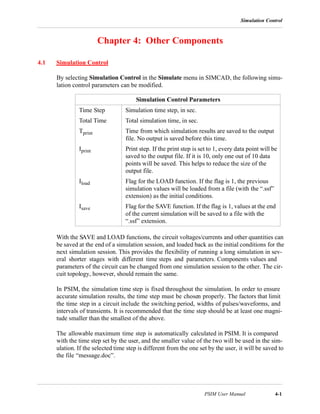 Simulation Control
PSIM User Manual 4-1
Chapter 4: Other Components
4.1 Simulation Control
By selecting Simulation Control in the Simulate menu in SIMCAD, the following simu-
lation control parameters can be modified.
With the SAVE and LOAD functions, the circuit voltages/currents and other quantities can
be saved at the end of a simulation session, and loaded back as the initial conditions for the
next simulation session. This provides the flexibility of running a long simulation in sev-
eral shorter stages with different time steps and parameters. Components values and
parameters of the circuit can be changed from one simulation session to the other. The cir-
cuit topology, however, should remain the same.
In PSIM, the simulation time step is fixed throughout the simulation. In order to ensure
accurate simulation results, the time step must be chosen properly. The factors that limit
the time step in a circuit include the switching period, widths of pulses/waveforms, and
intervals of transients. It is recommended that the time step should be at least one magni-
tude smaller than the smallest of the above.
The allowable maximum time step is automatically calculated in PSIM. It is compared
with the time step set by the user, and the smaller value of the two will be used in the sim-
ulation. If the selected time step is different from the one set by the user, it will be saved to
the file “message.doc”.
Simulation Control Parameters
Time Step Simulation time step, in sec.
Total Time Total simulation time, in sec.
Tprint Time from which simulation results are saved to the output
file. No output is saved before this time.
Iprint Print step. If the print step is set to 1, every data point will be
saved to the output file. If it is 10, only one out of 10 data
points will be saved. This helps to reduce the size of the
output file.
Iload Flag for the LOAD function. If the flag is 1, the previous
simulation values will be loaded from a file (with the “.ssf”
extension) as the initial conditions.
Isave Flag for the SAVE function. If the flag is 1, values at the end
of the current simulation will be saved to a file with the
“.ssf” extension.
 