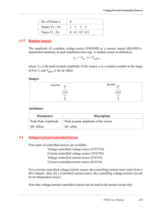 Voltage/Current-Controlled Sources
PSIM User Manual 4-7
4.3.7 Random Sources
The amplitude of a random voltage source (VRAND) or a current source (IRAND) is
determined randomly at each simulation time step. A random source is defined as:
where Vm is the peak-to-peak amplitude of the source, n is a random number in the range
of 0 to 1, and Voffset is the dc offset.
Images:
Attributes:
4.4 Voltage/Current-Controlled Sources
Four types of controlled sources are available:
Voltage controlled voltage source (VVCVS)
Current controlled voltage source (VCCVS)
Voltage controlled current source (IVCCS)
Current controlled current source (ICCCS)
For a current controlled voltage/current source, the controlling current must come from a
RLC branch. Also, for a controlled current source, the controlling voltage/current can not
be an independent source.
Note that voltage/current-controlled sources can be used in the power circuit only.
No. of Points n 4
Values V1...Vn 1. 1. 3. 3.
Times T1...Tn 0. 0.1 0.2 0.3
Parameters Description
Peak-Peak Amplitude Peak-to-peak amplitude of the source
DC Offset DC offset
vo Vm n Voffset+⋅=
VRAND IRAND
 