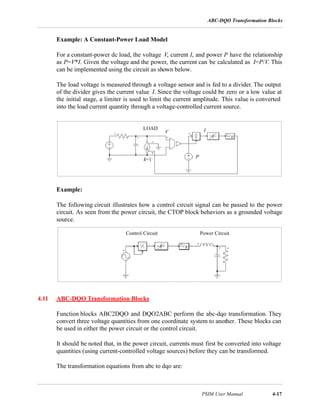 ABC-DQO Transformation Blocks
PSIM User Manual 4-17
Example: A Constant-Power Load Model
For a constant-power dc load, the voltage V, current I, and power P have the relationship
as P=V*I. Given the voltage and the power, the current can be calculated as I=P/V. This
can be implemented using the circuit as shown below.
The load voltage is measured through a voltage sensor and is fed to a divider. The output
of the divider gives the current value I. Since the voltage could be zero or a low value at
the initial stage, a limiter is used to limit the current amplitude. This value is converted
into the load current quantity through a voltage-controlled current source.
Example:
The following circuit illustrates how a control circuit signal can be passed to the power
circuit. As seen from the power circuit, the CTOP block behaviors as a grounded voltage
source.
4.11 ABC-DQO Transformation Blocks
Function blocks ABC2DQO and DQO2ABC perform the abc-dqo transformation. They
convert three voltage quantities from one coordinate system to another. These blocks can
be used in either the power circuit or the control circuit.
It should be noted that, in the power circuit, currents must first be converted into voltage
quantities (using current-controlled voltage sources) before they can be transformed.
The transformation equations from abc to dqo are:
P
IV
k=1
LOAD
Control Circuit Power Circuit
 