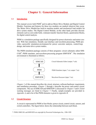 Introduction
PSIM User Manual 1-1
Chapter 1: General Information
1.1 Introduction
This manual covers both PSIM* and its add-on Motor Drive Module and Digital Control
Module. Functions and features for these two modules are marked wherever they occur.
The Motor Drive Module has built-in machine models and mechanical load models for
drive system studies. The Digital Control Module, on the other hand, provides discrete
elements such as zero-order hold, z-domain transfer function blocks, quantization blocks,
for digital control analysis.
PSIM is a simulation package specifically designed for power electronics and motor con-
trol. With fast simulation, friendly user interface and waveform processing, PSIM pro-
vides a powerful simulation environment for power converter analysis, control loop
design, and motor drive system studies.
The PSIM simulation package consists of three programs: circuit schematic editor SIM-
CAD*, PSIM simulator, and waveform processing program SIMVIEW*. The simulation
environment is illustrated as follows.
Chapter 1 of this manual describes the circuit structure, software/hardware requirement,
and installation procedure. Chapter 2 through 4 describe the power and control circuit
components. The use of SIMCAD and SIMVIEW is discussed in Chapter 5 and 6. Error/
warning messages are listed in Chapter 7. Finally, sample examples are provided in
Appendix A, and a list of the PSIM elements is given in Appendix B.
1.2 Circuit Structure
A circuit is represented in PSIM in four blocks: power circuit, control circuit, sensors, and
switch controllers. The figure below shows the relationship between each block.
*. PSIM, SIMCAD, and SIMVIEW are copyright by PowersimTechnologies Inc., 1996-1999
PSIM
SIMCAD
SIMVIEW
Circuit Schematic Editor (output: *.sch)
PSIM Simulator (input: *.cct; output: *.txt)
Waveform Processor (input: *.txt)
 