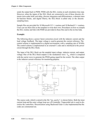 Chapter 4: Other Components
4-20 PSIM User Manual
sends the output back to PSIM. PSIM calls the DLL routine at each simulation time step.
However, when the inputs of the DLL block are connected to one of these discrete ele-
ments (zero-order hold, unit delay, discrete integrators and differentiators, z-domain trans-
fer function blocks, and digital filters), the DLL block is called only at the discrete
sampling times.
Sample files are provided for 10 Microsoft C/C++ routines and 10 Borland C++ routines.
Users can use these files as the template to write their own. Procedures on how to compile
the DLL routine and link with PSIM are provided in these files and in the on-line help.
Example:
The following shows a power factor correction circuit with the inductor current and the
load voltage feedback. The input voltage is used to generate the current reference. The
control scheme is implemented in a digital environment, with a sampling rate of 30 kHz.
The control scheme is implemented in an external C code and is interfaced to the power
circuit through the DLL block.
The input of the DLL block are the sampled input voltage, inductor current, and output
voltage. One of the DLL block outputs is the modulation wave Vm, which is compared
with the carrier wave to generate the PWM gating signal for the switch. The other output
is the inductor current reference for monitoring purpose.
The source code, which is stored in the file “ms_user4.c”, is shown below. Both the inner
current loop and the outer voltage loop use a PI controller. Trapezoidal rule is used to dis-
cretize the controllers. Discretization using Backward Euler is also implemented but the
codes are commented out.
 