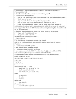 External DLL Blocks
PSIM User Manual 4-21
// This is a sample C program for Microsoft C/C++ which is to be linked to PSIM via DLL.
// To compile it into DLL:
// From the command window, run the command "cl /LD ms_user4.c"
// From Miscrosoft Developer Studio:
// - From the "File" menu, choose "New"/"Project Workspace", and select "Dynamic-Link Library".
// Set the name as "ms_user4".
// - Copy this sample file into the directory where the project resides.
// - From the "Insert" menu, choose "Files into Project", and select "ms_user4.c".
// - Choose active configuration to "Release". From the "Build" menu, choose "Rebuild All".
// After the DLL file "ms_user4.dll" is generated, backup the default file into another file or directory,
// and copy your DLL file into the PSIM directory (and overwriting the existing file). You are then ready
// to run PSIM with your DLL.
// This sample program implement the control of the circuit "pfvi-dll.sch" in a C routine.
// Input: in[0]=Vin; in[1]=iL; in[2]=Vo
// Output: Vm=out[0]; iref=out[1]
// Do not change the following line. It’s for DLL
__declspec(dllexport)
// You may change the variable names (say from "t" to "Time").
// But DO NOT change the function name, number of variables, variable type, and sequence.
// Variables:
// t: Time, passed from PSIM by value
// delt: Time step, passed from PSIM by value
// in: input array, passed from PSIM by reference
// out: output array, sent back to PSIM (Note: the values of out[*] can be modified in PSIM)
// The maximum length of the input and output array "in" and "out" is 20.
// Warning: Global variables above the function ms_user4 (t,delt,in,out) are not allowed!!!
void ms_user4 (t, delt, in, out)
// Note that all the variables must be defined as "double"
double t, delt;
double *in, *out;
{
// Place your code here............begin
doubleVoref=10.5, Va, iref, iL, Vo, Vm;
double errv, erri, Ts=33.33e-6;
static double yv=0., yi=0., uv=0., ui=0.;
// Input
Va=fabs(in[0]);
iL=in[1];
Vo=in[2];
// Outer Loop
errv=Voref-Vo;
// Trapezoidal Rule
yv=yv+(33.33*errv+uv)*Ts/2.;
 