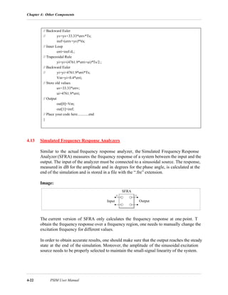 Chapter 4: Other Components
4-22 PSIM User Manual
4.13 Simulated Frequency Response Analyzers
Similar to the actual frequency response analyzer, the Simulated Frequency Response
Analyzer (SFRA) measures the frequency response of a system between the input and the
output. The input of the analyzer must be connected to a sinusoidal source. The response,
measured in dB for the amplitude and in degrees for the phase angle, is calculated at the
end of the simulation and is stored in a file with the “.fre” extension.
Image:
The current version of SFRA only calculates the frequency response at one point. T
obtain the frequency response over a frequency region, one needs to manually change the
excitation frequency for different values.
In order to obtain accurate results, one should make sure that the output reaches the steady
state at the end of the simulation. Moreover, the amplitude of the sinusoidal excitation
source needs to be properly selected to maintain the small-signal linearity of the system.
// Backward Euler
// yv=yv+33.33*errv*Ts;
iref=(errv+yv)*Va;
// Inner Loop
erri=iref-iL;
// Trapezoidal Rule
yi=yi+(4761.9*erri+ui)*Ts/2.;
// Backward Euler
// yi=yi+4761.9*erri*Ts;
Vm=yi+0.4*erri;
// Store old values
uv=33.33*errv;
ui=4761.9*erri;
// Output
out[0]=Vm;
out[1]=iref;
// Place your code here............end
}
SFRA
OutputInput
 