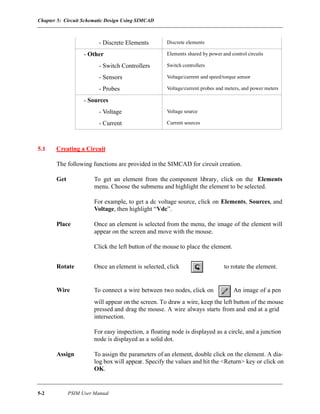 Chapter 5: Circuit Schematic Design Using SIMCAD
5-2 PSIM User Manual
5.1 Creating a Circuit
The following functions are provided in the SIMCAD for circuit creation.
Get To get an element from the component library, click on the Elements
menu. Choose the submenu and highlight the element to be selected.
For example, to get a dc voltage source, click on Elements, Sources, and
Voltage, then highlight “Vdc”.
Place Once an element is selected from the menu, the image of the element will
appear on the screen and move with the mouse.
Click the left button of the mouse to place the element.
Rotate Once an element is selected, click on to rotate the element.
Wire To connect a wire between two nodes, click on . An image of a pen
will appear on the screen. To draw a wire, keep the left button of the mouse
pressed and drag the mouse. A wire always starts from and end at a grid
intersection.
For easy inspection, a floating node is displayed as a circle, and a junction
node is displayed as a solid dot.
Assign To assign the parameters of an element, double click on the element. A dia-
log box will appear. Specify the values and hit the <Return> key or click on
OK.
- Discrete Elements Discrete elements
- Other Elements shared by power and control circuits
- Switch Controllers Switch controllers
- Sensors Voltage/current and speed/torque sensor
- Probes Voltage/current probes and meters, and power meters
- Sources
- Voltage Voltage source
- Current Current sources
 