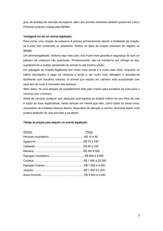 4
grau de ameaça de extinção da espécie, além dos animais silvestres também possuírem Leis e
Portarias próprias criadas pelo IBAMA.
Vantagens em ter um animal legalizado:
Para iniciar uma criação de pássaros é preciso primeiramente decidir a finalidade da criação,
se é para fins comerciais ou amadores. Ambos os tipos de criação precisam ter registro no
IBAMA.
Um animal legalizado, embora seja mais caro, traz muito mais garantia e segurança do que um
pássaro de criadouro não autorizado. Primeiramente, não há transtorno por infringir as leis,
sujeitando-se a multas, apreensão do animal ou até mesmo prisão.
Um papagaio de criação legalizada tem muito mais saúde e é muito mais dócil, enquanto no
tráfico clandestino é pego da natureza e tende a ser muito mais selvagem e assustar-se
facilmente com barulhos urbanos. O animal que nasceu em cativeiro está acostumado com
esse tipo de ruído e manuseio das pessoas.
Além disso, há uma seleção de acasalamento feita pelo criador para socializar as aves para o
convívio com o homem.
Antes de comprar qualquer ave, pesquise qual espécie se adapta melhor ao seu ritmo de vida
e supra as suas expectativas, tendo sempre em mente que elas, como todos os seres vivos,
necessitam de cuidados básicos diários, dependem de atenção e carinho. Somente assim você
poderá desfrutar de uma ave feliz e saudável.
Tabela de preços para adquirir um animal legalizado
Animal Preço
Periquito Australiano ..............................................R$ 10 à 50
Agapornis ..............................................................R$ 75 à 100
Calopsita ...............................................................R$ 90 à 150
Maritaca ................................................................R$ 300 à 600
Papagaio Verdadeiro ..............................................R$ 800 à 2.000
Cacatua .................................................................R$ 1.000 à 20.000
Papagaio Ecletus ...................................................R$ 1.500 à 4.500
Jandaia ..................................................................R$ 1.600 à 2.500
Arara Canindé ........................................................R$ 2.400 à 4.000
 