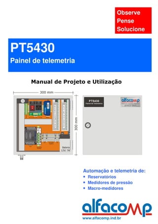 Observe
                                     Pense
                                     Solucione


PT5430
Painel de telemetria

      Manual de Projeto e Utilização




                       Automação e telemetria de:
                       • Reservatórios
                       • Medidores de pressão
                       • Macro-medidores
 