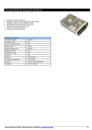 Conversor DC/DC de 12V para 24V SD-50A-24




•     Entrada AC universal (Full range)
•     Proteções contra curto-circuito, sobrecarga e sobre tensão
•     Isolação de 1500 VCC entre a entrada e a saída
•     Filtros EMI embutidos para garantir o baixo ruído
•     Resfriamento por convecção natural do ar
•     Teste burn-in em fábrica de 100%
•     Capacitores de longa vida (105oC)




    Especificações técnicas
    Tensões de entrada                     9,2 a 18V
    Tensões de saída                       24V
    Corrente nominal de saída              2,1A
    Ripple máximo                          150 mV
    Ajuste de tensão (CH1)                 23 a 30V
    Regulação de linha                     0,2%
    Regulação de carga                     0,2%
    Eficiência                             74%
    Proteção                               Tipo fold back
    Temperatura de operação                -10oC a +60oC
    Umidade                                20 a 90% (não condensante)
    Dimensões                              159 x 97 x 38 mm




Painel de telemetria PT5430 - Manual de projeto e utilização - www.alfacomp.ind.br   10
 