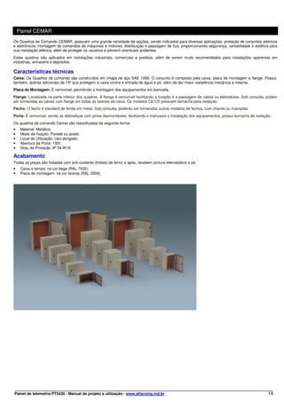 Painel CEMAR
Os Quadros de Comando CEMAR, possuem uma grande variedade de opções, sendo indicados para diversas aplicações: proteção de conjuntos elétricos
e eletrônicos, montagem de comandos de máquinas e motores, distribuição e passagem de fios, proporcionando segurança, versatilidade e estética para
sua instalação elétrica, além de proteger os usuários e prevenir eventuais acidentes.
Estes quadros são aplicados em instalações industriais, comerciais e prediais, além de serem muito recomendados para instalações aparentes em
indústrias, armazens e depósitos.

Características técnicas
Caixa: Os Quadros de comando são construídos em chapa de aço SAE 1008. O conjunto é composto pela caixa, placa de montagem e flange. Possui,
também, dobras adicionais de 15º que protegem a caixa contra a entrada de água e pó, além de dar maior resistência mecânica à mesma.
Placa de Montagem: É removível, permitindo a montagem dos equipamentos em bancada.
Flange: Localizada na parte inferior dos quadros. A flange é removível facilitando a furação e a passagem de cabos ou eletrodutos. Sob consulta, podem
ser fornecidas as caixas com flange em todas as laterais da caixa. Os modelos CE/CS possuem borracha para vedação.
Fecho: O fecho é standard de fenda em metal. Sob consulta, poderão ser fornecidos outros modelos de fechos, com chaves ou manoplas.
Porta: É removível, sendo as dobradiças com pinos desmontáveis, facilitando o manuseio e instalação dos equipamentos, possui borracha de vedação.·
Os quadros de comando Cemar são classificados da seguinte forma:
•    Material: Metálico;
•    Modo de fixação: Parede ou poste;
•    Local de Utilização: Uso abrigado;
•    Abertura da Porta: 130º;
•    Grau de Proteção: IP 54 IK10.

Acabamento
Todas as peças são tratadas com anti-oxidante (fosfato de ferro) e após, recebem pintura eletrostática a pó.
•    Caixa e tampa: na cor bege (RAL 7032);
•    Placa de montagem: na cor laranja (RAL 2004).




Painel de telemetria PT5430 - Manual de projeto e utilização - www.alfacomp.ind.br                                                              14
 