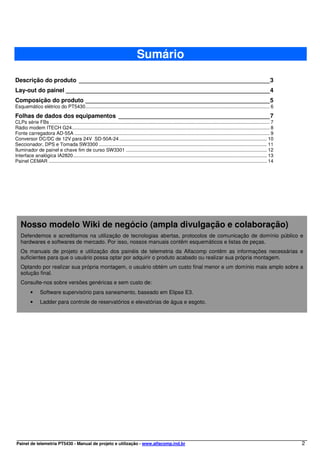 Sumário

Descrição do produto __________________________________________________________3
Lay-out do painel ______________________________________________________________4
Composição do produto ________________________________________________________5
Esquemático elétrico do PT5430........................................................................................................................................ 6

Folhas de dados dos equipamentos ______________________________________________7
CLPs série FBs .................................................................................................................................................................. 7
Rádio modem ITECH G24.................................................................................................................................................. 8
Fonte carregadora AD-55A ................................................................................................................................................ 9
Conversor DC/DC de 12V para 24V SD-50A-24 ............................................................................................................. 10
Seccionador, DPS e Tomada SW3300 ............................................................................................................................ 11
Iluminador de painel e chave fim de curso SW3301 ........................................................................................................ 12
Interface analógica IA2820............................................................................................................................................... 13
Painel CEMAR ................................................................................................................................................................. 14




   Nosso modelo Wiki de negócio (ampla divulgação e colaboração)
   Defendemos e acreditamos na utilização de tecnologias abertas, protocolos de comunicação de domínio público e
   hardwares e softwares de mercado. Por isso, nossos manuais contêm esquemáticos e listas de peças.
   Os manuais de projeto e utilização dos painéis de telemetria da Alfacomp contêm as informações necessárias e
   suficientes para que o usuário possa optar por adquirir o produto acabado ou realizar sua própria montagem.
   Optando por realizar sua própria montagem, o usuário obtém um custo final menor e um domínio mais amplo sobre a
   solução final.
   Consulte-nos sobre versões genéricas e sem custo de:
          •      Software supervisório para saneamento, baseado em Elipse E3.
          •      Ladder para controle de reservatórios e elevatórias de água e esgoto.




Painel de telemetria PT5430 - Manual de projeto e utilização - www.alfacomp.ind.br                                                                                                    2
 
