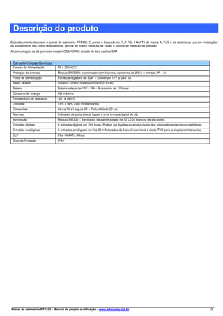 Descrição do produto
Este documento descreve o painel de telemetria PT5430. O painel é baseado no CLP FBs 14MATJ de marca ALTUS e se destina ao uso em instalações
de saneamento tais como reservatórios, pontos de macro medição de vazão e pontos de medição de pressão.
A comunicação se dá por rádio modem GSM/GPRS dotado de dois cartões SIM


 Características técnicas
 Tensão de Alimentação          95 a 250 VCC
 Proteção de entrada            Módulo SW3300: seccionador com fusíveis, varistores de 20KA e tomada 2P + N
 Fonte de alimentação           Fonte carregadora de 50W + Conversor 12V p/ 24V 2A
 Rádio Modem                    Sistema GPRS/GSM quadriband (ITECH)
 Bateria                        Bateria selada de 12V / 7Ah - Autonomia de 12 horas
 Consumo de energia             5W máximo
 Temperatura de operação        -20° a +80°C
 Umidade                        10% a 90% (não condensante)
 Dimensões                      Altura 30 x Largura 30 x Profundidade 20 cm
 Alarmes                        Indicador de porta aberta ligado a uma entrada digital do clp
 Iluminação                     Módulo SW3301: Iluminador de painel dotado de 12 LEDs brancos de alto brilho
 Entradas digitais              6 entradas digitais em 24V livres. Podem ser ligadas ao sinal pulsado dos totalizadores de macro medidores
 Entradas analógicas            8 entradas analógicas em 4 a 20 mA dotadas de fusível rearmável e diodo TVS para proteção contra surtos
 CLP                            FBs-14MATJ (Altus)
 Grau de Proteção               IP54




Painel de telemetria PT5430 - Manual de projeto e utilização - www.alfacomp.ind.br                                                           3
 