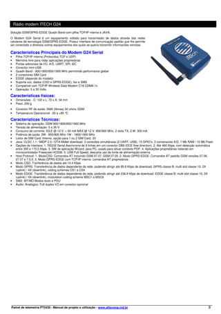 Rádio modem ITECH G24
Solução GSM/GPRS-EDGE Quadri Band com pilha TCP/IP interna e JAVA.
O Modem G24 Serial é um equipamento voltado para transmissão de dados através das redes
celulares de tecnologia GSM/GPRS-EDGE. Possui interface de comunicação padrão que lhe permite
ser conectado a diversos outros equipamentos dos quais se queira transmitir informacões remotas.

Características Principais do Modem G24 Serial
•    Pilha TCP/IP interna (Protocolos TCP e UDP)
•    Memória livre para rodar aplicações proprietárias
•    Portas adicionais de I/O, A/D, UART, SPI, I2C
•    Conector mini-USB
•    Quadri Band - 900/1800/850/1900 MHz permitindo performance global
•    2 conectores SIM Card
•    EDGE (depende do modelo)
•    Suporta voz, dados (CSD e GPRS-EDGE), fax e SMS
•    Compatível com TCP/IP Wireless Data Modem C18 CDMA 1x
•    Operação: 5 a 35 Volts

Características físicas:
•    Dimensões - C: 102 x L: 72 x A: 34 mm
•    Peso: 200 g
•    Conector RF de saída: SMA (fêmea) 50 ohms GSM
•    Temperatura Operacional: -20 a +85 °C

Características Técnicas:
•    Sistema de operação: GSM 900/1800/850/1900 MHz
•    Tensão de alimentação: 5 a 35 V
•    Consumo de corrente: IDLE @ 12 V: < 50 mA MÁX @ 12 V, 850/900 MHz, 2 slots TX, 2 W: 300 mA
•    Potência de saída: 2W - 850/900 MHz 1W - 1800/1900 MHz
•    Leitor de SIM Card: Interno, opção para 1 ou 2 SIM Card, 3V
•    Java: CLDC 1.1 / MIDP 2.0 / OTA Midlet download. 3 conexões simultâneas (2 UART, USB), 15 GPIO’s, 3 conversores A/D, 1 Mb RAM / 10 Mb Flash
•    Opções de interface: 1. RS232 Serial Assíncrona de 9 linhas em um conector DB9 (DCE flow direction). 2. Até 460 Kbps, com detecção automática
     entre 300 e 115,5 Kbps. 3. SW de aplicação Wizard, para PC, usado para ativar contexto PDP. 4. Aplicações proprietárias rodando em
     microcontrolador Freescale HCS08. 5. USB Full Speed, descarta uso de fonte de alimentação externa
•    Host Protocol: 1. ModoCSD: Comandos AT incluindo GSM 07.07, GSM 07.05. 2. Modo GPRS-EDGE: Comandos AT padrão GSM versões 07.06,
     07.07 e 7.5.0. 3. Modo GPRS-EDGE com TCP/IP interno: comandos AT proprietários
•    Modo CSD: Tranferência de dados até 14.4 Kbps
•    Modo GPRS: Transferência de dados dependente da rede, podendo atingir até 85.6 Kbps de download. GPRS classe B, multi slot classe 10, 2X
     (uplink) / 4X (downlink), coding schemes CS1 a CS4
•    Modo EDGE: Transferência de dados dependente da rede, podendo atingir até 236.8 Kbps de download. EDGE classe B, multi slot classe 10, 2X
     (uplink) / 4X (downlink), modulation coding scheme MSC1 a MSC9
•    SMS: MT/MO Modos texto e PDU
•    Áudio: Analógico: Full duplex I/O em conector opcional




Painel de telemetria PT5430 - Manual de projeto e utilização - www.alfacomp.ind.br                                                            8
 
