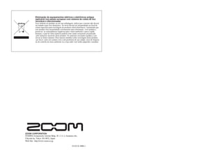 Eliminação de equipamentos elétricos e eletrônicos antigos
(aplicável nos países europeus com sistema de coleta de lixo
reciclável e discriminada).
Esse símbolo no produto ou em sua embalagem, indica que o mesmo não deverá
ser tratado como lixo doméstico. Ao invés deverá ser encaminhado ao local de
coleta específica para reciclagem de produtos eletro/eletrônicos. Garantindo que
este produto fora encaminhado corretamente para eliminação, você ajudará a
preservar as conseqüências negativas para o meio-ambiente e para a saúde
humana, a qual de outra maneira poderia estar sendo seriamente prejudicada
pelo manuseio incorreto deste produto. Os materiais reciclados ajudam a con-
servar as fontes naturais. Para maiores detalhes sobre reciclagem deste produto,
por favor, entre em contato com a sub-prefeitura de sua cidade, setor de limpeza
ou do controle do meio-ambiente ou a loja onde você tenha adquirido o produto.
ZOOM CORPORATION
ITOHPIA Iwamotocho 2chome Bldg. 2F, 2-11-2, Iwamoto-cho,
Chiyoda-ku, Tokyo 101-0032, Japan
Web Site: http://www.zoom.co.jp
G1/G1X-5006-1
 