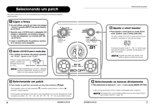 ZOOM G1/G1X
6
Selecionando um patch
A0
DICA
Ligue a força
Ajuste o G1/G1X para o modo play
Ao usar pilhas, conecte um cabo com plugue
mono à conexão [INPUT] do painel traseiro
do G1/G1X.
Quando usar o G1/G1X.com o adaptador AC,
plugue o adaptador na tomada e plugue
o cabo do adaptador na conexão [DC IN]
do G1/G1X.
Se o seletor de módulo não estiver ajustado
em "PLAY", ajuste-o em "PLAY".
O banco e o patch selecionados
quando o aparelho fora
desligado aparecerão
no visor.
Selecionando um patch
Para mudar os patches, pressione um dos foot-switches [W]/[Q] .
Pressionando a chave ao lado esquerdo [W] acessará o patch inferior; a chave [Q]
acessará o patch superior.
Pressionando repetidamnete uma chave, será completado um ciclo por passando por todos
os patches na órdem A0 – A9 ... d0 – d9... 00 – 09 ... 30 – 39 A0, ou na órdem inversa.
Ao ligar imediatamente o G1/G1X, o aparelho
estará no modo PLAY, mesmo se a chave
estiver em outra posição senão PLAY.
Ligue o amplificador de guitarra e aumen-
te o volume como desejado.
Nome do banco Número do Patch
Para testar os efeitos do G1/G1X, nós recomendamos que você toque o seu instrumento enquanto
muda os patches.
Selecionando um patch
ZOOM G1/G1X 7
80
Ajuste o nível master
Para ajustar o nível geral no modo PLAY,
você poderá usar o botão [VALUE].
Ao girar o botão [VALUE], o ajuste do nível geral
do patch é mostrado no visor por um tempo.
O alcance do ajuste vai de 0 – 98, 1.0. Será re-ajus-
tado para 80 quando o aparelho for desligado e li-
gado novamente.
NOTA Quando usar fones-de-ouvido, esse
botão re-ajusta o volume de escuta.
Selecionando os bancos diretamente
Para selecionar os bancos A – d, 0 – 3, use a teclas [BANK UP•TAP].
Cada vez que pressionar a tecla, o banco será mudado para o superior.
NOTA No modo PLAY, você também poderá usar um foot switch (FS01)
para mudar o banco (→ pág. 16).
 