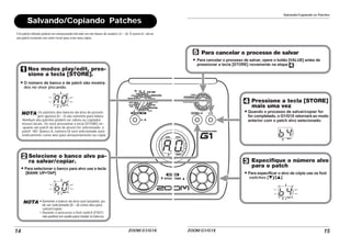 ZOOM G1/G1X
14
Salvando/Copiando Patches
Um patch editado poderá ser armazenado/salvado em um banco de usuário (A – d). É possível salvar
um patch existente em outro local para criar uma cópia.
A0
B0
Nos modos play/edit, pres-
sione a tecla [STORE].
O número de banco e de patch são mostra-
dos no visor piscando.
NOTA Os patches dos bancos da área de presets
(pré-ajustes) (0 – 3) são somente para leitura.
Nenhum dos patches podem ser salvos ou copiados
nesses locais. Se você pressionar a tecla [STORE] en-
quanto um patch da área de preset for selecionado, o
patch “A0” (banco A, número 0) será selecionado auto-
maticamente como alvo para armazenamento ou cópia.
Selecione o banco alvo pa-
ra salvar/copiar.
Para selecionar o banco para alvo use a tecla
[BANK UP•TAP].
NOTA •Somente o banco da área user (usuário) po-
de ser selecionado (A – d) como alvo para
salvar/copiar.
• Durante o processo o foot switch (FS01)
não poderá ser usado para mudar os bancos.
Salvando/Copiando os Patches
ZOOM G1/G1X 15
B4
B4
Para cancelar o processo de salvar
Para cancelar o processo de salvar, opere o botão [VALUE] antes de
pressionar a tecla [STORE] novamente na etapa .
Pressione a tecla [STORE]
mais uma vez
Quando o processo de salvar/copiar for
for completado, o G1/G1X retornará ao modo
anterior com o patch alvo selecionado.
Especifique o número alvo
para o patch
Para especificar o alvo de cópia use os foot
switches [W]/[Q].
 