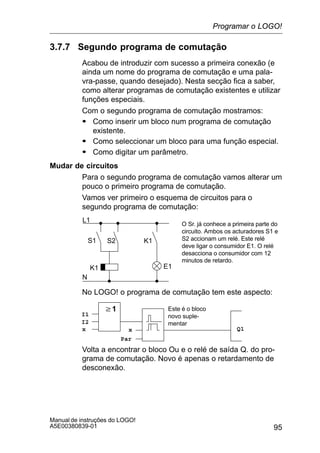 95
Manual de instruções do LOGO!
A5E00380839-01
3.7.7 Segundo programa de comutação
Acabou de introduzir com sucesso a primeira conexão (e
ainda um nome do programa de comutação e uma pala-
vra-passe, quando desejado). Nesta secção fica a saber,
como alterar programas de comutação existentes e utilizar
funções especiais.
Com o segundo programa de comutação mostramos:
S Como inserir um bloco num programa de comutação
existente.
S Como seleccionar um bloco para uma função especial.
S Como digitar um parâmetro.
Mudar de circuitos
Para o segundo programa de comutação vamos alterar um
pouco o primeiro programa de comutação.
Vamos ver primeiro o esquema de circuitos para o
segundo programa de comutação:
L1
N
S1 S2
O Sr. já conhece a primeira parte do
circuito. Ambos os acturadores S1 e
S2 accionam um relé. Este relé
deve ligar o consumidor E1. O relé
desacciona o consumidor com 12
minutos de retardo.
K1
K1 E1
No LOGO! o programa de comutação tem este aspecto:
w1
Q1
I1
I2
x x
Par
Este é o bloco
novo suple-
mentar
Volta a encontrar o bloco Ou e o relé de saída Q. do pro-
grama de comutação. Novo é apenas o retardamento de
desconexão.
Programar o LOGO!
 