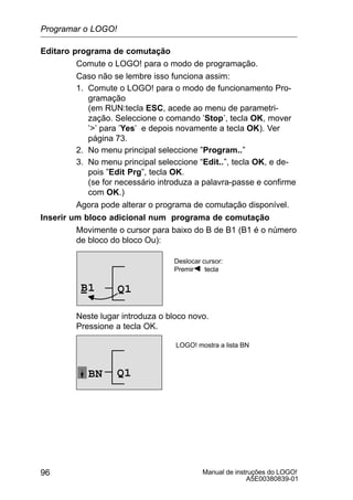 Manual de instruções do LOGO!
A5E00380839-01
96
Editaro programa de comutação
Comute o LOGO! para o modo de programação.
Caso não se lembre isso funciona assim:
1. Comute o LOGO! para o modo de funcionamento Pro-
gramação
(em RUN:tecla ESC, acede ao menu de parametri-
zação. Seleccione o comando ’Stop’, tecla OK, mover
’’ para ’Yes’ e depois novamente a tecla OK). Ver
página 73.
2. No menu principal seleccione ”Program..”
3. No menu principal seleccione “Edit..”, tecla OK, e de-
pois ”Edit Prg”, tecla OK.
(se for necessário introduza a palavra-passe e confirme
com OK.)
Agora pode alterar o programa de comutação disponível.
Inserir um bloco adicional num programa de comutação
Movimente o cursor para baixo do B de B1 (B1 é o número
de bloco do bloco Ou):
Q1B1
Deslocar cursor:
Premir tecla
Neste lugar introduza o bloco novo.
Pressione a tecla OK.
Q1BN
LOGO! mostra a lista BN
Programar o LOGO!
 