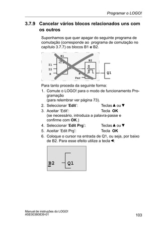103
Manual de instruções do LOGO!
A5E00380839-01
3.7.9 Cancelar vários blocos relacionados uns com
os outros
Suponhamos que quer apagar do seguinte programa de
comutação (corresponde ao programa de comutação no
capítulo 3.7.7) os blocos B1 e B2.
Q1
I1
I2
x x
Par
B1
B2
Para tanto proceda da seguinte forma:
1. Comute o LOGO! para o modo de funcionamento Pro-
gramação
(para relembrar ver página 73).
2. Seleccionar ’Edit’: Teclas ou
3. Aceitar ’Edit’: Tecla OK
(se necessário, introduza a palavra-passe e
confirme com OK.)
4. Seleccionar ’Edit Prg’: Teclas ou
5. Aceitar ’Edit Prg’: Tecla OK
6. Coloque o cursor na entrada de Q1, ou seja, por baixo
de B2. Para esse efeito utilize a tecla :
B2 Q1
Programar o LOGO!
 