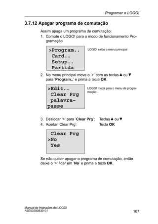 107
Manual de instruções do LOGO!
A5E00380839-01
3.7.12 Apagar programa de comutação
Assim apaga um programa de comutação:
1. Comute o LOGO! para o modo de funcionamento Pro-
gramação
Program..
Card..
Setup..
Partida
LOGO! exibe o menu principal
2. No menu principal move o ’’ com as teclas ou
para ’Program..’ e prima a tecla OK.
Edit..
Clear Prg
palavra–
passe
LOGO! muda para o menu de progra-
mação
3. Deslocar ’’ para ’Clear Prg’: Teclas ou
4. Aceitar ’Clear Prg’: Tecla OK
Clear Prg
No
Yes
Se não quiser apagar o programa de comutação, então
deixe o ’’ ficar em ’No’ e prima a tecla OK.
Programar o LOGO!
 