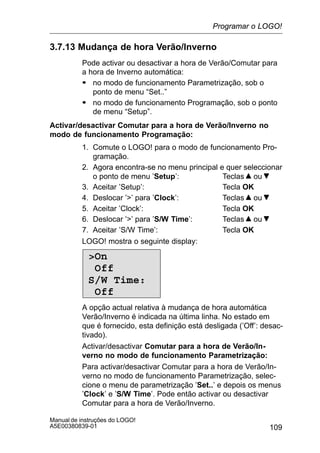109
Manual de instruções do LOGO!
A5E00380839-01
3.7.13 Mudança de hora Verão/Inverno
Pode activar ou desactivar a hora de Verão/Comutar para
a hora de Inverno automática:
S no modo de funcionamento Parametrização, sob o
ponto de menu “Set..”
S no modo de funcionamento Programação, sob o ponto
de menu “Setup”.
Activar/desactivar Comutar para a hora de Verão/Inverno no
modo de funcionamento Programação:
1. Comute o LOGO! para o modo de funcionamento Pro-
gramação.
2. Agora encontra-se no menu principal e quer seleccionar
o ponto de menu ’Setup’: Teclas ou
3. Aceitar ’Setup’: Tecla OK
4. Deslocar ’’ para ’Clock’: Teclas ou
5. Aceitar ’Clock’: Tecla OK
6. Deslocar ’’ para ’S/W Time’: Teclas ou
7. Aceitar ’S/W Time’: Tecla OK
LOGO! mostra o seguinte display:
On
Off
S/W Time:
Off
A opção actual relativa à mudança de hora automática
Verão/Inverno é indicada na última linha. No estado em
que é fornecido, esta definição está desligada (’Off’: desac-
tivado).
Activar/desactivar Comutar para a hora de Verão/In-
verno no modo de funcionamento Parametrização:
Para activar/desactivar Comutar para a hora de Verão/In-
verno no modo de funcionamento Parametrização, selec-
cione o menu de parametrização ’Set..’ e depois os menus
’Clock’ e ’S/W Time’. Pode então activar ou desactivar
Comutar para a hora de Verão/Inverno.
Programar o LOGO!
 