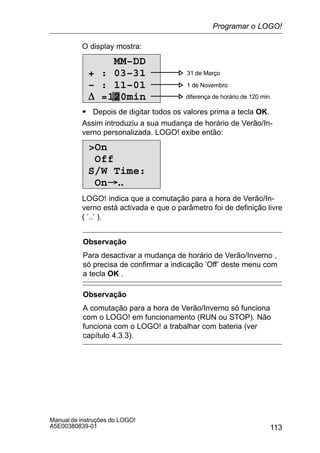 113
Manual de instruções do LOGO!
A5E00380839-01
O display mostra:
0 31 de Março
1 de Novembro
diferença de horário de 120 min.
MM–DD
+ : 03–31
– : 11–01
D =120min
S Depois de digitar todos os valores prima a tecla OK.
Assim introduziu a sua mudança de horário de Verão/In-
verno personalizada. LOGO! exibe então:
On
Off
S/W Time:
On..
LOGO! indica que a comutação para a hora de Verão/In-
verno está activada e que o parâmetro foi de definição livre
( ’..’ ).
Observação
Para desactivar a mudança de horário de Verão/Inverno ,
só precisa de confirmar a indicação ’Off’ deste menu com
a tecla OK .
Observação
A comutação para a hora de Verão/Inverno só funciona
com o LOGO! em funcionamento (RUN ou STOP). Não
funciona com o LOGO! a trabalhar com bateria (ver
capítulo 4.3.3).
Programar o LOGO!
 