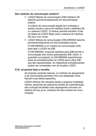 3
Manual de instruções do LOGO!
A5E00380839-01
Que módulos de comunicação existem?
S LOGO! Módulo de comunicação (CM) Interface AS
descrito pormenorizadamente em documentação
própria.
O módulo de comunicação dispõe de 4 entradas e
saídas virtuais e serve de interface entre a Interface AS
e o sistema LOGO!. O módulo permite transferir 4 bits
de dados do LOGO! Basic para o sistema de interface
AS e/ou vice–versa.
S LOGO! Módulo de comunicação (CM) EIB/KNX descrito
pormenorizadamente em documentação própria.
O CM EIB/KNX é um módulo de comunicação (CM)
para ligar o LOGO! ao EIB.
O CM EIB/KNX, enquanto interface para EIB permite a
comunicação com outros participantes EIB. Assim, é
guardado um projecto no CM EIB/KNX especificando
quais as entradas/saídas do LOGO! para o Bus EIB
que são representadas. As respectivas entradas/saídas
podem ser conectadas com as funções LOGO!.
O Sr. só precisa fazer a escolha
As diversas variantes básicas, os módulos de alargamento
e de comunicação permitem–lhe uma adaptação muito
flexível à sua tarefa específica.
LOGO! oferece–lhe soluções desde a pequena instalação
interna, passando por pequenas tarefas de automatização,
até à solução de tarefas mais abrangentes incluindo um
sistema de bus (p.ex. interface AS para módulo de comu-
nicação).
Conhercer o LOGO!
 