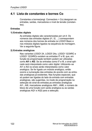 Manual de instruções do LOGO!
A5E00380839-01
122
4.1 Lista de constantes e bornes Co
Constantes e bornes(engl. Connectors = Co) designam as
entradas, saídas, marcadores e nível de tensão (constan-
tes).
Entradas
1) Entradas digitais
As entradas digitais são caracterizadas por um I. Os
números das entradas digitais (I1, I2, ...) correspondem
aos números dos bornes de entrada no LOGO! Basic e
nos módulos digitais ligados na sequência de montagem.
Ver a seguinte figura.
2) Entradas analógicas
Nas variantes LOGO! 24, LOGO! 24o, LOGO! 12/24RC e
LOGO! 12/24RCo existem as entradas I7 e I8, que, em
função da programação também podem ser utilizadas
como AI1 e AI2. Se as entradas como I7 e I8, o sinal apli-
cado será interpretado como valor digital. Utilizando–se
AI1 e AI2 os sinais serão interpretados como valor
analógico. Se for ligado um módulo analógico, então
ocorre a numeração das entradas de acordo com as entra-
das analógicas já existentes. Nas funções especiais, que
só podem ser ligadas do lado da entrada com entradas
analógicas, são sugeridas, no modo de programação na
selecção do sinal de entradas,as entradas analógicas
AI1...AI8, marcadores analógicos AM1...AM6, o número de
bloco de uma função com saída analógica ou as saídas
analógicas AQ1 e AQ2 para a selecção.
Funções LOGO!
 