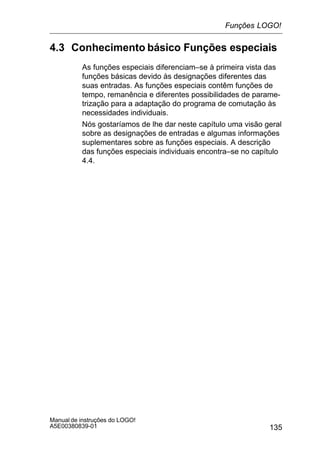 135
Manual de instruções do LOGO!
A5E00380839-01
4.3 Conhecimento básico Funções especiais
As funções especiais diferenciam–se à primeira vista das
funções básicas devido às designações diferentes das
suas entradas. As funções especiais contêm funções de
tempo, remanência e diferentes possibilidades de parame-
trização para a adaptação do programa de comutação às
necessidades individuais.
Nós gostaríamos de lhe dar neste capítulo uma visão geral
sobre as designações de entradas e algumas informações
suplementares sobre as funções especiais. A descrição
das funções especiais individuais encontra–se no capítulo
4.4.
Funções LOGO!
 