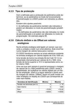 Manual de instruções do LOGO!
A5E00380839-01
140
4.3.5 Tipo de protecção
Com a definição para a protecção de parâmetros pode de-
terminar, se os parâmetros no modo de funcionamento
Parametrização no LOGO! podem ser indicados ou altera-
dos.
Existem dois ajustes possíveis:
+: As definições de parâmetros também são indicados e
podem ser alterados no modo de parametrização (predefi-
nição).
–: As definições de parâmetros não são indicadas no modo
de parametrização e só podem ser alteradas no modo de
programação. Ver exemplo página 99.
4.3.6 Cálculo doGain e do Offset em valores
analógicos
Numa entrada analógica está ligado um sensor, que con-
verte a unidade a medir num sinal eléctrico. Este sinal fica
numa margem de valores típica para o sensor.
O LOGO! transforma sempre os sinais eléctricos existente
na entrada analógica em valores digitais de 0 bis 1000 um.
Uma tensão de borne (na entrada AI) de 0 até 10 V é re-
presentada internamente por valores de 0 a 1000. Uma
tensão de borne superior a 10 V é representada como va-
lor interno 1000.
Uma vez que nem sempre é possível processar a margem
de valores de 0 a 1000 predefinida pelo LOGO!, existe a
possibilidade, de multiplicar os valores digitais por um fac-
tor de ampliação (Gain) e a seguir deslocar o ponto zero
da margem de valores (Offset). Assim só pode mostar um
valor analógico no display do LOGO! que corresponde ao
valor real medido.
Grandeza de identificação Mínimo Máximo
Tensão nos terminais (em V) 0 w 10
Valor interno 0 1000
Gain –10,00 +10,00
Offset –10000 +10000
Funções LOGO!
 