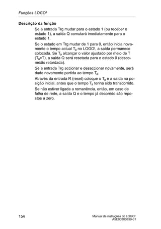 Manual de instruções do LOGO!
A5E00380839-01
154
Descrição da função
Se a entrada Trg mudar para o estado 1 (ou receber o
estado 1), a saída Q comutará imediatamente para o
estado 1.
Se o estado em Trg mudar de 1 para 0, então inicia nova-
mente o tempo actual Ta no LOGO!, a saída permanece
colocada. Se Ta alcançar o valor ajustado por meio de T
(Ta=T), a saída Q será resetada para o estado 0 (desco-
nexão retardada).
Se a entrada Trg accionar e desaccionar novamente, será
dado novamente partida ao tempo Ta.
Através da entrada R (reset) coloque o Ta e a saída na po-
sição inicial, antes que o tempo Ta tenha sido transcorrido.
Se não estiver ligada a remanência, então, em caso de
falha de rede, a saída Q e o tempo já decorrido são repo-
stos a zero.
Funções LOGO!
 