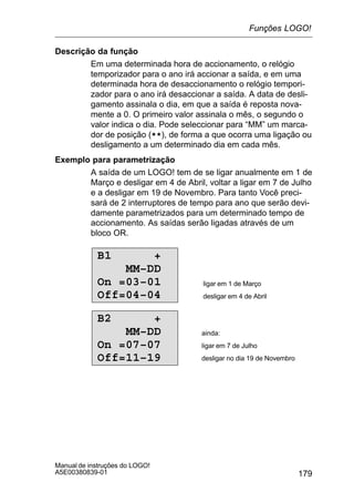 179
Manual de instruções do LOGO!
A5E00380839-01
Descrição da função
Em uma determinada hora de accionamento, o relógio
temporizador para o ano irá accionar a saída, e em uma
determinada hora de desaccionamento o relógio tempori-
zador para o ano irá desaccionar a saída. A data de desli-
gamento assinala o dia, em que a saída é reposta nova-
mente a 0. O primeiro valor assinala o mês, o segundo o
valor indica o dia. Pode seleccionar para “MM” um marca-
dor de posição (**), de forma a que ocorra uma ligação ou
desligamento a um determinado dia em cada mês.
Exemplo para parametrização
A saída de um LOGO! tem de se ligar anualmente em 1 de
Março e desligar em 4 de Abril, voltar a ligar em 7 de Julho
e a desligar em 19 de Novembro. Para tanto Você preci-
sará de 2 interruptores de tempo para ano que serão devi-
damente parametrizados para um determinado tempo de
accionamento. As saídas serão ligadas através de um
bloco OR.
B1 +
MM–DD
On =03–01
Off=04–04
ligar em 1 de Março
desligar em 4 de Abril
B2 +
MM–DD
On =07–07
Off=11–19
ainda:
ligar em 7 de Julho
desligar no dia 19 de Novembro
Funções LOGO!
 