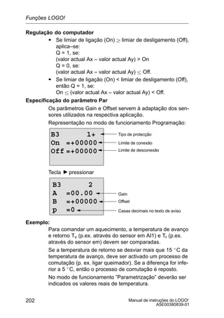 Manual de instruções do LOGO!
A5E00380839-01
202
Regulação do computador
S Se limiar de ligação (On)  limiar de desligamento (Off),
aplica–se:
Q = 1, se:
(valor actual Ax – valor actual Ay)  On
Q = 0, se:
(valor actual Ax – valor actual Ay)  Off.
S Se limiar de ligação (On)  limiar de desligamento (Off),
então Q = 1, se:
On  (valor actual Ax – valor actual Ay)  Off.
Especificação do parâmetro Par
Os parâmetros Gain e Offset servem à adaptação dos sen-
sores utilizados na respectiva aplicação.
Representação no modo de funcionamento Programação:
B3 1+
On =+00000
Off =+00000
Tipo de protecção
Limite de conexão
Limite de desconexão
Tecla pressionar
Casas decimais no texto de aviso
B3 2
A =00.00
B =+00000
p =0
Offset
Gain
Exemplo:
Para comandar um aquecimento, a temperatura de avanço
e retorno Tv (p.ex. através do sensor em AI1) e Tr (p.ex.
através do sensor em) devem ser comparadas.
Se a temperatura de retorno se desviar mais que 15 _C da
temperatura de avanço, deve ser activado um processo de
comutação (p. ex. ligar queimador). Se a diferença for infe-
rior a 5 _C, então o processo de comutação é reposto.
No modo de funcionamento ”Parametrização” deverão ser
indicados os valores reais de temperatura.
Funções LOGO!
 