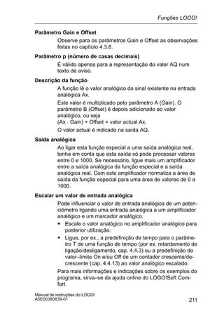 211
Manual de instruções do LOGO!
A5E00380839-01
Parâmetro Gain e Offset
Observe para os parâmetros Gain e Offset as observações
feitas no capítulo 4.3.6.
Parâmetro p (número de casas decimais)
É válido apenas para a representação do valor AQ num
texto de aviso.
Descrição da função
A função lê o valor analógico do sinal existente na entrada
analógica Ax.
Este valor é multiplicado pelo parâmetro A (Gain). O
parâmetro B (Offset) é depois adicionado ao valor
analógico, ou seja
(Ax  Gain) + Offset = valor actual Ax.
O valor actual é indicado na saída AQ.
Saída analógica
Ao ligar esta função especial a uma saída analógica real,
tenha em conta que esta saída só pode processar valores
entre 0 e 1000. Se necessário, ligue mais um amplificador
entre a saída analógica da função especial e a saída
analógica real. Com este amplificador normaliza a área de
saída da função especial para uma área de valores de 0 a
1000.
Escalar um valor de entrada analógica
Pode influenciar o valor de entrada analógica de um poten-
ciómetro ligando uma entrada analógica a um amplificador
analógico e um marcador analógico.
S Escale o valor analógico no amplificador analógico para
posterior utilização.
S Ligue, por ex., a predefinição de tempo para o parâme-
tro T de uma função de tempo (por ex. retardamento de
ligação/desligamento, cap. 4.4.3) ou a predefinição do
valor–limite On e/ou Off de um contador crescente/de-
crescente (cap. 4.4.13) ao valor analógico escalado.
Para mais informações e indicações sobre os exemplos do
programa, sirva–se da ajuda online do LOGO!Soft Com-
fort.
Funções LOGO!
 