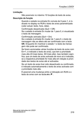 219
Manual de instruções do LOGO!
A5E00380839-01
Limitação
São possíveis no máximo 10 funções de texto de aviso.
Descrição da função
Quando o estado na entrada En comuta de 0 para 1, é in-
dicado no display no RUN o texto de aviso parametrizado
(valor actual, texto, hora, data).
Confirmação desactivada (Quit = Off):
Se o estado à entrada En mudar de 1 para 0, é visualizado
o texto de mensagem.
Confirmação activada (Quit = On):
Se o estado à entrada En mudar de 1 para 0, o texto de
mensagem não se altera até ser confirmado com a tecla
OK. Enquanto En mantiver o estado 1 o texto da mensa-
gem não pode ser confirmado.
Se forem accionadas várias funções de texto de aviso com
En=1, é indicado o texto de aviso, que tem a prioridade
mais alta (0=mais baixa, 30=mais alta). Isso também signi-
fica, que um texto de aviso activado de novo só é indicado,
se a respectiva prioridade for mais alta em relação à priori-
dade dos textos de aviso até aí activados.
Se um texto de aviso tiver sido desactivado ou confirmado,
é indicado automaticamente o texto de aviso activado com
a prioridade mais alta.
É possível uma mudança entre a indicação em RUN e o
texto de aviso com as teclas e .
Funções LOGO!
 