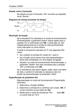 Manual de instruções do LOGO!
A5E00380839-01
226
Estado como é fornecido
No estado em que é fornecido, ’Par’ encontra–se regulado
como ’Sensor’.
Diagrama do timing (comando de tempo)
Switch
En
Q
Descrição da função
Se a entrada En for colocada e no modo de funcionamento
Parametrização o parâmetro Switch’ estiver ligado para a
posição ’On’ e confirmado com OK, a saída liga–se. Isto
independentemente de a função ter sido parametrizada
como interruptor ou como sensor.
A saída é novamente colocada em ’0’ nos seguintes três
casos:
S Se o estado na entrada En mudar de 1 para 0.
S Se a função como sensor tiver sido parametrizada e
tenha sido completado um ciclo depois da ligação.
S Quando, no modo de funcionamento Parametrização, o
parâmetro ’Switch’ tiver sido comutado para a posição
’Off’ e confirmado com OK.
Se a remanência não estiver ligada, então, após uma falha
de rede, a saída Q é colocada ou reposta a zero em
função da parametrização do parâmetro “Start”.
Especificação do parâmetro Par
Representação no modo de funcionamento Programação
(exemplo):
1. Seleccione a função ’Softkey’.
2. Determine a entrada En e confirme com a tecla OK. O
cursor encontra–se por baixo de ’Par’.
3. Mudar para o modo de entrada do ’Par’: tecla OK
(o cursor está em ’On’)
Funções LOGO!
 