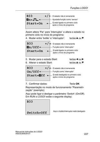 227
Manual de instruções do LOGO!
A5E00380839-01
B33 +/
On=
Start=On
Ajustada função como ’sensor’
O estado não é remanente
Q está ligada no primeiro ciclo
após o início do programa
Assim altera ’Par’ para ’Interruptor’ e altera o estado no
primeiro ciclo no início do programa:
4. Mudar entre ’botão’ e ’interruptor’: teclas ou
B33 +/
On/Off
Start=On
Função como ’interruptor’
O estado não é remanente
Q está ligada no primeiro ciclo
após o início do programa
5. Mudar para o estado Start: teclas ou
6. Alterar o estado Start: teclas ou
B33 +/
On/Off
Start=Off
Função como ’interruptor’
O estado não é remanente
Q está desligada no primeiro ciclo
após o início do programa
7. Confirmar dados: Tecla OK
Representação no modo de funcionamento ”Parametri-
zação” (exemplo):
Aqui pode ligar e desligar o parâmetro ’Switch’ (On/Off).
Em RUN o LOGO! exibe o seguinte display:
B33
Switch=Off
Aqui o botão/interruptor está desligado
Funções LOGO!
 