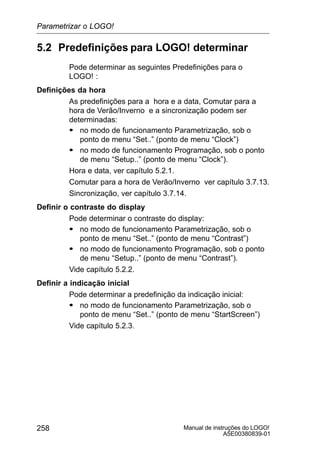 Manual de instruções do LOGO!
A5E00380839-01
258
5.2 Predefinições para LOGO! determinar
Pode determinar as seguintes Predefinições para o
LOGO! :
Definições da hora
As predefinições para a hora e a data, Comutar para a
hora de Verão/Inverno e a sincronização podem ser
determinadas:
S no modo de funcionamento Parametrização, sob o
ponto de menu “Set..” (ponto de menu “Clock”)
S no modo de funcionamento Programação, sob o ponto
de menu “Setup..” (ponto de menu “Clock”).
Hora e data, ver capítulo 5.2.1.
Comutar para a hora de Verão/Inverno ver capítulo 3.7.13.
Sincronização, ver capítulo 3.7.14.
Definir o contraste do display
Pode determinar o contraste do display:
S no modo de funcionamento Parametrização, sob o
ponto de menu “Set..” (ponto de menu “Contrast”)
S no modo de funcionamento Programação, sob o ponto
de menu “Setup..” (ponto de menu “Contrast”).
Vide capítulo 5.2.2.
Definir a indicação inicial
Pode determinar a predefinição da indicação inicial:
S no modo de funcionamento Parametrização, sob o
ponto de menu “Set..” (ponto de menu “StartScreen”)
Vide capítulo 5.2.3.
Parametrizar o LOGO!
 