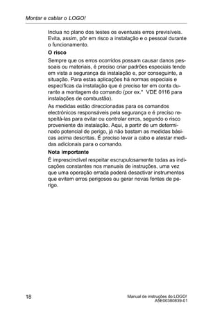 Manual de instruções do LOGO!
A5E00380839-01
18
Inclua no plano dos testes os eventuais erros previsíveis.
Evita, assim, pôr em risco a instalação e o pessoal durante
o funcionamento.
O risco
Sempre que os erros ocorridos possam causar danos pes-
soais ou materiais, é preciso criar padrões especiais tendo
em vista a segurança da instalação e, por conseguinte, a
situação. Para estas aplicações há normas especiais e
específicas da instalação que é preciso ter em conta du-
rante a montagem do comando (por ex.* VDE 0116 para
instalações de combustão).
As medidas estão direccionadas para os comandos
electrónicos responsáveis pela segurança e é preciso re-
speitá-las para evitar ou controlar erros, segundo o risco
proveniente da instalação. Aqui, a partir de um determi-
nado potencial de perigo, já não bastam as medidas bási-
cas acima descritas. É preciso levar a cabo e atestar medi-
das adicionais para o comando.
Nota importante
É imprescindível respeitar escrupulosamente todas as indi-
cações constantes nos manuais de instruções, uma vez
que uma operação errada poderá desactivar instrumentos
que evitem erros perigosos ou gerar novas fontes de pe-
rigo.
Montar e cablar o LOGO!
 
