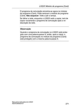 271
Manual de instruções do LOGO!
A5E00380839-01
O programa de comutação encontra-se agora no módulo
de programa (Card). Pode remover o módulo de programa
(Card). Não esquecer: Volte a pôr a tampa.
Se falhar a rede, enquanto o LOGO! está a copiar, terá de
copiar novamente o programa de comutação após a re-
stauração da rede.
Observação
Quando o programa de comutação no LOGO! está prote-
gido com uma palavra-passe X, então, após a cópia, o
programa de comutação no módulo de programa (Card)
está protegido com a mesma palavra-passe X.
LOGO! Módulo de programa (Card)
 