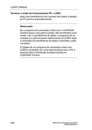 Manual de instruções do LOGO!
A5E00380839-01
280
Terminar o modo de funcionamento PC´LOGO
Após uma transferência com sucesso dos dados a ligação
ao PC termina automaticamente.
Observação
Se o programa de comutação criado com o LOGO!Soft
Comfort possui uma palavra-passe, são transferidos junta-
mente com a transferência de dados, o programa de co-
mutação e a palavra-passe relativamente ao LOGO! Após
a conclusão da transferência de dados é solicitada a pala-
vra-passe.
O Upload de um programa de comutação criado com
LOGO! e protegido com uma palavra-passe para o PC é
possível após a introdução da palavra-passe no
LOGO!Soft Comfort.
LOGO! Software
 