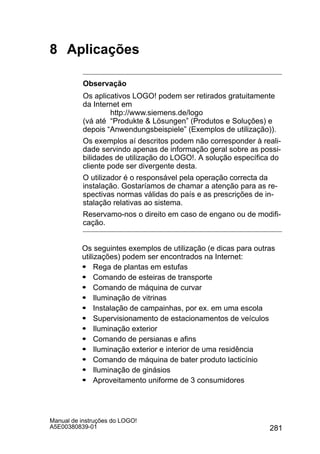 281
Manual de instruções do LOGO!
A5E00380839-01
8 Aplicações
Observação
Os aplicativos LOGO! podem ser retirados gratuitamente
da Internet em
http://www.siemens.de/logo
(vá até “Produkte  Lösungen” (Produtos e Soluções) e
depois “Anwendungsbeispiele” (Exemplos de utilização)).
Os exemplos aí descritos podem não corresponder à reali-
dade servindo apenas de informação geral sobre as possi-
bilidades de utilização do LOGO!. A solução específica do
cliente pode ser divergente desta.
O utilizador é o responsável pela operação correcta da
instalação. Gostaríamos de chamar a atenção para as re-
spectivas normas válidas do país e as prescrições de in-
stalação relativas ao sistema.
Reservamo-nos o direito em caso de engano ou de modifi-
cação.
Os seguintes exemplos de utilização (e dicas para outras
utilizações) podem ser encontrados na Internet:
S Rega de plantas em estufas
S Comando de esteiras de transporte
S Comando de máquina de curvar
S Iluminação de vitrinas
S Instalação de campainhas, por ex. em uma escola
S Supervisionamento de estacionamentos de veículos
S Iluminação exterior
S Comando de persianas e afins
S Iluminação exterior e interior de uma residência
S Comando de máquina de bater produto lacticínio
S Iluminação de ginásios
S Aproveitamento uniforme de 3 consumidores
 
