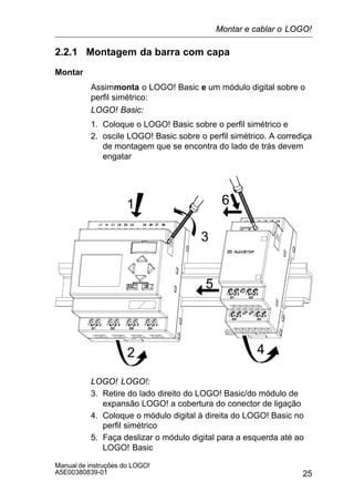 25
Manual de instruções do LOGO!
A5E00380839-01
2.2.1 Montagem da barra com capa
Montar
Assimmonta o LOGO! Basic e um módulo digital sobre o
perfil simétrico:
LOGO! Basic:
1. Coloque o LOGO! Basic sobre o perfil simétrico e
2. oscile LOGO! Basic sobre o perfil simétrico. A corrediça
de montagem que se encontra do lado de trás devem
engatar
1
2
3
4
5
6
LOGO! LOGO!:
3. Retire do lado direito do LOGO! Basic/do módulo de
expansão LOGO! a cobertura do conector de ligação
4. Coloque o módulo digital à direita do LOGO! Basic no
perfil simétrico
5. Faça deslizar o módulo digital para a esquerda até ao
LOGO! Basic
Montar e cablar o LOGO!
 