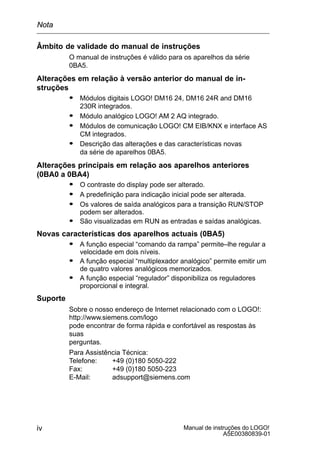 Manual de instruções do LOGO!
A5E00380839-01
iv
Âmbito de validade do manual de instruções
O manual de instruções é válido para os aparelhos da série
0BA5.
Alterações em relação à versão anterior do manual de in-
struções
S Módulos digitais LOGO! DM16 24, DM16 24R and DM16
230R integrados.
S Módulo analógico LOGO! AM 2 AQ integrado.
S Módulos de comunicação LOGO! CM EIB/KNX e interface AS
CM integrados.
S Descrição das alterações e das características novas
da série de aparelhos 0BA5.
Alterações principais em relação aos aparelhos anteriores
(0BA0 a 0BA4)
S O contraste do display pode ser alterado.
S A predefinição para indicação inicial pode ser alterada.
S Os valores de saída analógicos para a transição RUN/STOP
podem ser alterados.
S São visualizadas em RUN as entradas e saídas analógicas.
Novas características dos aparelhos actuais (0BA5)
S A função especial “comando da rampa” permite–lhe regular a
velocidade em dois níveis.
S A função especial “multiplexador analógico” permite emitir um
de quatro valores analógicos memorizados.
S A função especial “regulador” disponibiliza os reguladores
proporcional e integral.
Suporte
Sobre o nosso endereço de Internet relacionado com o LOGO!:
http://www.siemens.com/logo
pode encontrar de forma rápida e confortável as respostas às
suas
perguntas.
Para Assistência Técnica:
Telefone: +49 (0)180 5050-222
Fax: +49 (0)180 5050-223
E-Mail: adsupport@siemens.com
Nota
prévia
 