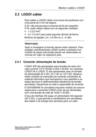 31
Manual de instruções do LOGO!
A5E00380839-01
2.3 LOGO! cablar
Para cablar o LOGO! utilize uma chave de parafusos com
uma ponta de 3 mm de largura.
O Sr. não precisa para os bornes de fio de casquilho.
O Sr. pode utilizar cabos com as seguintes medidas:
S 1 x 2,5 mm2
S 2 x 1,5 mm2 para cada segunda câmara de borne
Binários de ligação: 0,4...0,5 Nm ou 3...4 LBin
Observação
Após a montagem os bornes devem estar cobertos. Para
proteger suficientemente LOGO! contra o contacto invo-
luntário de peças sob tensão devem ser observadas as
normas em vigor no respectivo país.
2.3.1 Conectar alimentação de tensão
LOGO! 230 são apropriadas para tensões de rede com
valor nominal 115 V AC/DC e 240 V AC/DC. As variantes
LOGO! 24 e LOGO! 12 são apropriadas para um tensão
de alimentação 24 V DC, 24 V AC ou 12 V DC. Observe
neste contexto as instruções de conexão constantes do
material informativo que acompanha o seu aparelho e os
dados técnicos A relativamenteàs tolerâncias de tensão
permitidas, frequências da rede e capacidade de corrente.
O CM EIB/KNX foi concebido enquanto módulo de comuni-
cação para o comando LOGO! e tem de ser alimentado
com uma tensão de rede de 12/24 V AC/DC.
O bus de interface AS exige um alimentador AS especial
(30 V DC), o qual permite a transferência em simultâneo
dos dados e da energia dos sensores para um cabo.
Montar e cablar o LOGO!
 