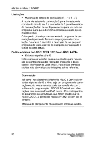 Manual de instruções do LOGO!
A5E00380839-01
36
Limitações
S Mudança de estado de comutação 0 ! 1 / 1 ! 0
A mudar de estado de comutação 0 para 1 o estado de
comutação tem de ser 1 e ao mudar de 1 para 0 o estado
de comutação tem de ser 0 pelo menos para um ciclo de
programa, para que o LOGO! reconheça o estado de co-
mutação novo.
O tempo do ciclo do processamento do programa de co-
mutação depende do Tamanho do programa de comu-
tação. No anexo B encontra a descrição de um pequeno
programa de teste, através do qual pode ser calculado o
tempo do ciclo actual.
Particularidades do LOGO! 12/24 RC/RCo e LOGO! 24/24o
S Entradas rápidas: I5 e I6
Estas variantes também possuem entradas para Proces-
sos de contagem rápidos (contador crescente e decre-
scente, interruptor de valor limiar). Para estas entradas
rápidas não são válidas as limitações acima referidas.
Observação
Tal como nos aparelhos anteriores (0BA0 a 0BA4) as en-
tradas rápidas são I5 e I6 ou seja um programa de comu-
tação escrito nesta variante pode ser transferido com o
software de programação LOGO!SoftComfort sem alte-
rações para os aparelhos 0BA5 novos . Em contrapartida,
os programas de comutação, que foram criados na va-
riante LOGO!...L (entradas rápidas I11/I12) devem ser al-
terados.
Módulos de alargamento não possuem entradas rápidas.
Montar e cablar o LOGO!
 