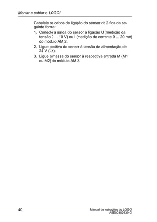 Manual de instruções do LOGO!
A5E00380839-01
40
Cabeleie os cabos de ligação do sensor de 2 fios da se-
guinte forma:
1. Conecte a saída do sensor à ligação U (medição da
tensão 0 ... 10 V) ou I (medição de corrente 0 ... 20 mA)
do módulo AM 2.
2. Ligue positivo do sensor à tensão de alimentação de
24 V (L+).
3. Ligue a massa do sensor à respectiva entrada M (M1
ou M2) do módulo AM 2.
Montar e cablar o LOGO!
 
