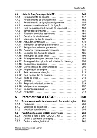 vii
Manual de instruções do LOGO!
A5E00380839-01
4.4 Lista de funções especiais SF 143. . . . . . . . . . . . . . . . . .
4.4.1 Retardamento de ligação 147. . . . . . . . . . . . . . . . . . . . . .
4.4.2 Retardamento de desligamento 152. . . . . . . . . . . . . . . . .
4.4.3 Retardamento de ligação/desligamento 155. . . . . . . . . .
4.4.4 a memorizarretardamento de ligação 157. . . . . . . . . . . .
4.4.5 Relé de passagem (Emissão de impulsos) 159. . . . . . .
4.4.6 comandado por flanco 161. . . . . . . . . . . . . . . . . . . . . . . . .
4.4.7 FGerador de ciclos assíncrono 164. . . . . . . . . . . . . . . . .
4.4.8 Gerador de sinal aleatório 165. . . . . . . . . . . . . . . . . . . . . .
4.4.9 Interruptor de luz de escada 167. . . . . . . . . . . . . . . . . . . .
4.4.10 Actuador confortável 170. . . . . . . . . . . . . . . . . . . . . . . . . .
4.4.11 Interrputor de tempo para semana 173. . . . . . . . . . . . . .
4.4.12 Relógio temporizador para o ano 178. . . . . . . . . . . . . . .
4.4.13 Contador crescente e decrescente 181. . . . . . . . . . . . . .
4.4.14 Contador das horas de serviço 185. . . . . . . . . . . . . . . . .
4.4.15 Interruptor de valor limiar 190. . . . . . . . . . . . . . . . . . . . . .
4.4.16 AnalógicoInterruptor de valor limiar 193. . . . . . . . . . . . . .
4.4.17 Analógico Interruptor de valor limiar de diferença 196.
4.4.18 Comparador analógico 200. . . . . . . . . . . . . . . . . . . . . . . .
4.4.19 Monitorização do valor analógico 206. . . . . . . . . . . . . . .
4.4.20 Amplificador analógico 210. . . . . . . . . . . . . . . . . . . . . . . .
4.4.21 Relé de automanutenção 213. . . . . . . . . . . . . . . . . . . . . .
4.4.22 Relé de impulso de corrente 215. . . . . . . . . . . . . . . . . . . .
4.4.23 Texto de aviso 218. . . . . . . . . . . . . . . . . . . . . . . . . . . . . . . .
4.4.24 Softkey 225. . . . . . . . . . . . . . . . . . . . . . . . . . . . . . . . . . . . . .
4.4.25 Registador de deslocamento 229. . . . . . . . . . . . . . . . . . .
4.4.26 Multiplexador analógico 232. . . . . . . . . . . . . . . . . . . . . . . .
4.4.27 Comando da rampa 237. . . . . . . . . . . . . . . . . . . . . . . . . . .
4.4.28 Regulador 243. . . . . . . . . . . . . . . . . . . . . . . . . . . . . . . . . . .
5 Parametrizar o LOGO! 250. . . . . . . . . . . .
5.1 Trocar o modo de funcionamento Parametrização 251
5.1.1 Parâmetro 253. . . . . . . . . . . . . . . . . . . . . . . . . . . . . . . . . . .
5.1.2 Selecção de parâmetro 254. . . . . . . . . . . . . . . . . . . . . . . .
5.1.3 Modificar o parâmetro 255. . . . . . . . . . . . . . . . . . . . . . . . .
5.2 Predefinições para LOGO! determinar 258. . . . . . . . . .
5.2.1 Acertar a hora e data (LOGO! ... C) 259. . . . . . . . . . . . .
5.2.2 Definir o contraste do display 261. . . . . . . . . . . . . . . . . . .
5.2.3 Definir a indicação inicial 262. . . . . . . . . . . . . . . . . . . . . . .
Contenúdo
 