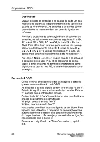 Manual de instruções do LOGO!
A5E00380839-01
62
Observação
LOGO! detecta as entradas e as saídas de cada um dos
módulos de expansão independentemente do tipo e é ca-
paz de os ler e conectar. As entradas e as saídas são re-
presentados na mesma ordem em que são ligados os
módulos.
Ao criar o programa de comutação ficam disponíveis as
entradas, as saídas e os marcadores seguintes: I1 a I24,
AI1 a AI8, Q1 a Q16, AQ1 e AQ2, M1 a M24 e AM1 a
AM6. Para além disso também pode usar os bits do regi-
stador de deslocamento S1 a S8, 4 teclas de seta C Y ,
C  , C B e C A e 16 Saídas não ligadas X1 a X16. En-
contra mais detalhes relativamente a isto no capítulo 4.1.
No LOGO! 12/24... e LOGO! 24/24o para I7 e I8 aplica-se
o seguinte: se se usar I7 ou I8 no programa de comu-
tação, o sinal existente no terminal é interpretado como
digital; se se usar AI1 ou AI2, o sinal é interpretado como
analógico.
Bornes do LOGO!
Como terminal entendemos todas as ligações e estados
que encontram utilização no LOGO!.
As entradas e saídas digitais podem ter o estado ’0’ ou ’1’.
Estado ’0’ significa que a entrada não tem tensão. Estado
’1’ significa que a entrada tem tensão.
Os terminais ’hi’, ’lo’ e ’x’ foram introduzidos para facilitar a
criação do programa de comutação:
’hi’ (high) ocupa o estado fixo ’1’,
’lo’ (low) ocupa o estado fixo ’0’.
Não precisa de utilizar todas as ligação de um bloco. Para
ligações não utilizadas, o programa de comutação aceita
automaticamente o estado, que garante o funcionamento
do respectivo bloco. Se desejar pode assinalar as ligações
não utilizadas com o borne ’x’ .
Para saber o significado de “Bloco” consultar o capítulo
3.3.
Programar o LOGO!
 