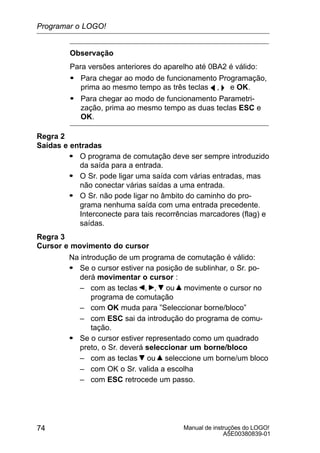 Manual de instruções do LOGO!
A5E00380839-01
74
Observação
Para versões anteriores do aparelho até 0BA2 é válido:
S Para chegar ao modo de funcionamento Programação,
prima ao mesmo tempo as três teclas A ,  e OK.
S Para chegar ao modo de funcionamento Parametri-
zação, prima ao mesmo tempo as duas teclas ESC e
OK.
Regra 2
Saídas e entradas
S O programa de comutação deve ser sempre introduzido
da saída para a entrada.
S O Sr. pode ligar uma saída com várias entradas, mas
não conectar várias saídas a uma entrada.
S O Sr. não pode ligar no âmbito do caminho do pro-
grama nenhuma saída com uma entrada precedente.
Interconecte para tais recorrências marcadores (flag) e
saídas.
Regra 3
Cursor e movimento do cursor
Na introdução de um programa de comutação é válido:
S Se o cursor estiver na posição de sublinhar, o Sr. po-
derá movimentar o cursor :
– com as teclas , , ou movimente o cursor no
programa de comutação
– com OK muda para ”Seleccionar borne/bloco”
– com ESC sai da introdução do programa de comu-
tação.
S Se o cursor estiver representado como um quadrado
preto, o Sr. deverá seleccionar um borne/bloco
– com as teclas ou seleccione um borne/um bloco
– com OK o Sr. valida a escolha
– com ESC retrocede um passo.
Programar o LOGO!
 