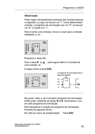 85
Manual de instruções do LOGO!
A5E00380839-01
Observação
Pode negar individualmente entradas das funções básicas
e especiais, ou seja, se houver um “1” numa determinada
entrada, o programa de comutação usa um “0”; se houver
um “0”, é usado um “1”.
Para inverter uma entrada, mova o cursor para a entrada
desejada, p. ex.:
w1
B1
Q1
I2
I3
x
I1
Pressione a tecla OK.
Com a tecla B ou Y pode agora definir a inversão de
uma entrada:
A seguir prima a tecla ESC.
w1
B1
Q1
I2
I3
w1
Q1
o programa de comutação tem o
seguinte aspecto
I2
B1
I3
xx
I1I1
Se quiser voltar a ver o primeiro programa de comutação,
então pode, mediante as teclas ou movimentar o cur-
sor pelo programa de comutação.
Para abandonar a criação do programa de comutação.
Proceda da seguinte forma:
De volta ao menu de programação: Tecla ESC
Programar o LOGO!
 